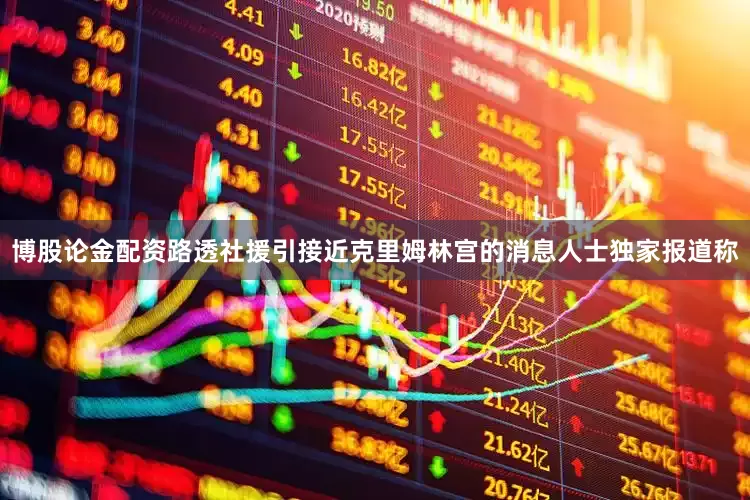博股论金配资路透社援引接近克里姆林宫的消息人士独家报道称